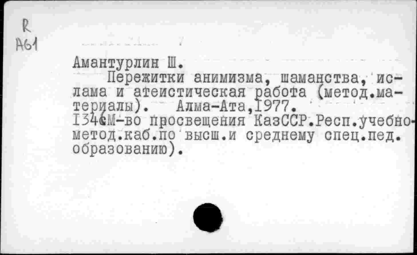 ﻿Амантурлин Ш.
Пережитки анимизма, шаманства, ислама и атеистическая работа (метод.материалы). Алма-Ата,1977.
13чвМ-во просвещения КазССР.Респ.учебно метод.каб.по высш.и среднему спец.пед. образованию).